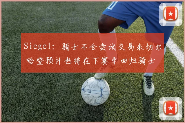 Siegel：骑士不会尝试交易米切尔 哈登预计也将在下赛季回归骑士
