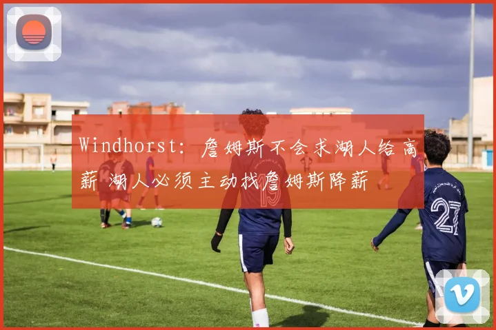 Windhorst：詹姆斯不会求湖人给高薪 湖人必须主动找詹姆斯降薪