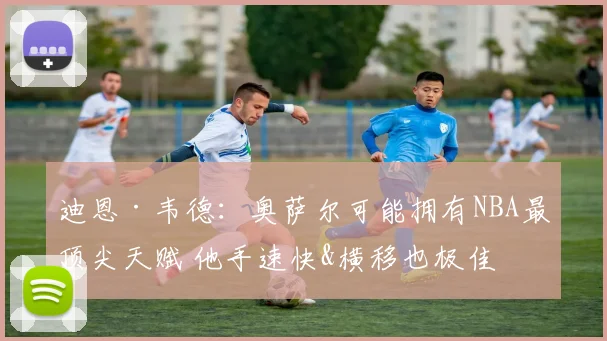 迪恩·韦德：奥萨尔可能拥有NBA最顶尖天赋 他手速快&横移也极佳
