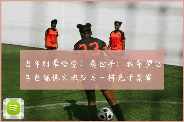 当年肘晕哈登！慈世平：我希望当年也能像文班亚马一样免于禁赛