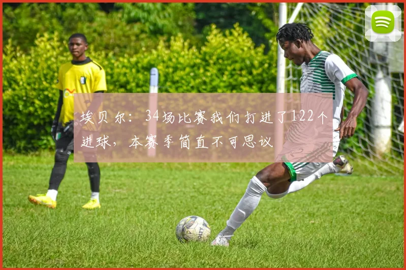 埃贝尔：34场比赛我们打进了122个进球，本赛季简直不可思议
