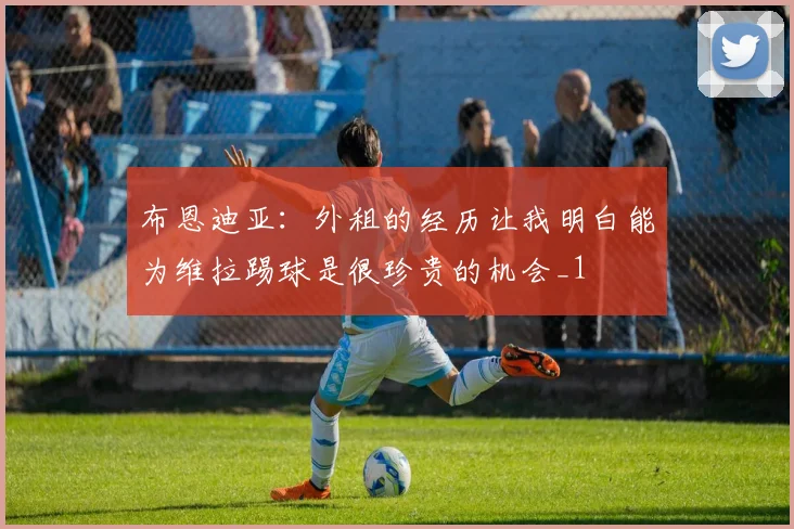 布恩迪亚：外租的经历让我明白能为维拉踢球是很珍贵的机会_1